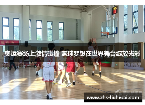 奥运赛场上激情碰撞 篮球梦想在世界舞台绽放光彩 奥运赛场上激情碰撞 篮球梦想在世界舞台绽放光彩