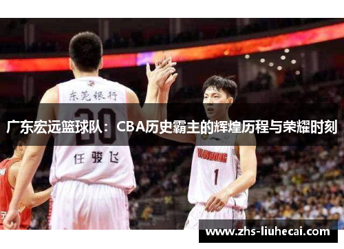 广东宏远篮球队:CBA历史霸主的辉煌历程与荣耀时刻 广东宏远篮球队:CBA历史霸主的辉煌历程与荣耀时刻