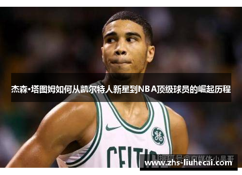 杰森·塔图姆如何从凯尔特人新星到NBA顶级球员的崛起历程 杰森·塔图姆如何从凯尔特人新星到NBA顶级球员的崛起历程