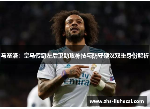 马塞洛：皇马传奇左后卫助攻神技与防守硬汉双重身份解析