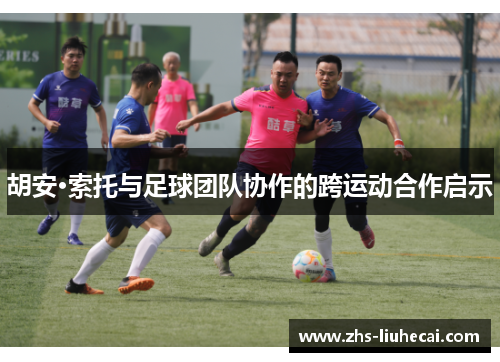 胡安·索托与足球团队协作的跨运动合作启示 胡安·索托与足球团队协作的跨运动合作启示