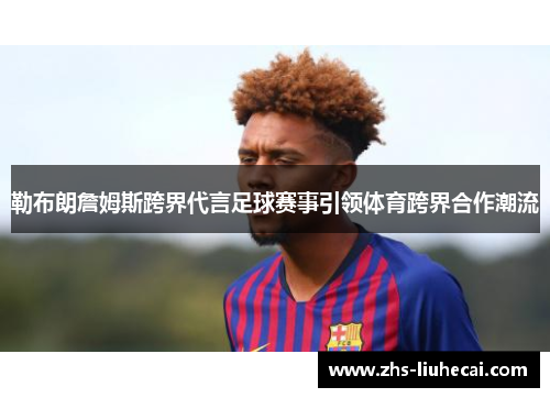 勒布朗詹姆斯跨界代言足球赛事引领体育跨界合作潮流 勒布朗詹姆斯跨界代言足球赛事引领体育跨界合作潮流