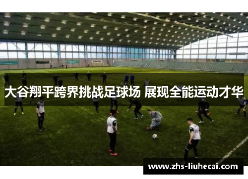 大谷翔平跨界挑战足球场 展现全能运动才华 大谷翔平跨界挑战足球场 展现全能运动才华