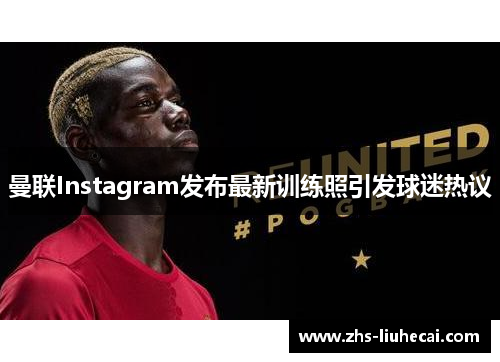 曼联Instagram发布最新训练照引发球迷热议 曼联Instagram发布最新训练照引发球迷热议