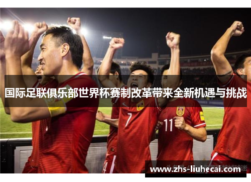 国际足联俱乐部世界杯赛制改革带来全新机遇与挑战 国际足联俱乐部世界杯赛制改革带来全新机遇与挑战